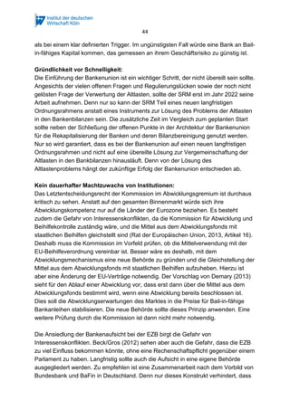 44
als bei einem klar definierten Trigger. Im ungünstigsten Fall würde eine Bank an Bail-
in-fähiges Kapital kommen, das gemessen an ihrem Geschäftsrisiko zu günstig ist.
Gründlichkeit vor Schnelligkeit:
Die Einführung der Bankenunion ist ein wichtiger Schritt, der nicht übereilt sein sollte.
Angesichts der vielen offenen Fragen und Regulierungslücken sowie der noch nicht
gelösten Frage der Verwertung der Altlasten, sollte der SRM erst im Jahr 2022 seine
Arbeit aufnehmen. Denn nur so kann der SRM Teil eines neuen langfristigen
Ordnungsrahmens anstatt eines Instruments zur Lösung des Problems der Altlasten
in den Bankenbilanzen sein. Die zusätzliche Zeit im Vergleich zum geplanten Start
sollte neben der Schließung der offenen Punkte in der Architektur der Bankenunion
für die Rekapitalisierung der Banken und deren Bilanzbereinigung genutzt werden.
Nur so wird garantiert, dass es bei der Bankenunion auf einen neuen langfristigen
Ordnungsrahmen und nicht auf eine übereilte Lösung zur Vergemeinschaftung der
Altlasten in den Bankbilanzen hinausläuft. Denn von der Lösung des
Altlastenproblems hängt der zukünftige Erfolg der Bankenunion entschieden ab.
Kein dauerhafter Machtzuwachs von Institutionen:
Das Letztentscheidungsrecht der Kommission im Abwicklungsgremium ist durchaus
kritisch zu sehen. Anstatt auf den gesamten Binnenmarkt würde sich ihre
Abwicklungskompetenz nur auf die Länder der Eurozone beziehen. Es besteht
zudem die Gefahr von Interessenskonflikten, da die Kommission für Abwicklung und
Beihilfekontrolle zuständig wäre, und die Mittel aus dem Abwicklungsfonds mit
staatlichen Beihilfen gleichstellt sind (Rat der Europäischen Union, 2013, Artikel 16).
Deshalb muss die Kommission im Vorfeld prüfen, ob die Mittelverwendung mit der
EU-Beihilfeverordnung vereinbar ist. Besser wäre es deshalb, mit dem
Abwicklungsmechanismus eine neue Behörde zu gründen und die Gleichstellung der
Mittel aus dem Abwicklungsfonds mit staatlichen Beihilfen aufzuheben. Hierzu ist
aber eine Änderung der EU-Verträge notwendig. Der Vorschlag von Demary (2013)
sieht für den Ablauf einer Abwicklung vor, dass erst dann über die Mittel aus dem
Abwicklungsfonds bestimmt wird, wenn eine Abwicklung bereits beschlossen ist.
Dies soll die Abwicklungserwartungen des Marktes in die Preise für Bail-in-fähige
Bankanleihen stabilisieren. Die neue Behörde sollte dieses Prinzip anwenden. Eine
weitere Prüfung durch die Kommission ist dann nicht mehr notwendig.
Die Ansiedlung der Bankenaufsicht bei der EZB birgt die Gefahr von
Interessenskonflikten. Beck/Gros (2012) sehen aber auch die Gefahr, dass die EZB
zu viel Einfluss bekommen könnte, ohne eine Rechenschaftspflicht gegenüber einem
Parlament zu haben. Langfristig sollte auch die Aufsicht in eine eigene Behörde
ausgegliedert werden. Zu empfehlen ist eine Zusammenarbeit nach dem Vorbild von
Bundesbank und BaFin in Deutschland. Denn nur dieses Konstrukt verhindert, dass
 