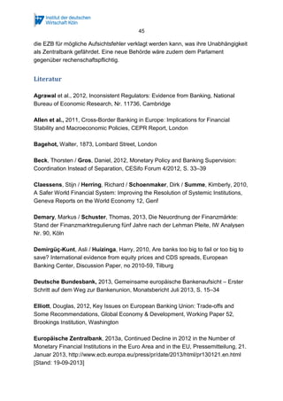 45
die EZB für mögliche Aufsichtsfehler verklagt werden kann, was ihre Unabhängigkeit
als Zentralbank gefährdet. Eine neue Behörde wäre zudem dem Parlament
gegenüber rechenschaftspflichtig.
Literatur
Agrawal et al., 2012, Inconsistent Regulators: Evidence from Banking, National
Bureau of Economic Research, Nr. 11736, Cambridge
Allen et al., 2011, Cross-Border Banking in Europe: Implications for Financial
Stability and Macroeconomic Policies, CEPR Report, London
Bagehot, Walter, 1873, Lombard Street, London
Beck, Thorsten / Gros, Daniel, 2012, Monetary Policy and Banking Supervision:
Coordination Instead of Separation, CESifo Forum 4/2012, S. 33–39
Claessens, Stijn / Herring, Richard / Schoenmaker, Dirk / Summe, Kimberly, 2010,
A Safer World Financial System: Improving the Resolution of Systemic Institutions,
Geneva Reports on the World Economy 12, Genf
Demary, Markus / Schuster, Thomas, 2013, Die Neuordnung der Finanzmärkte:
Stand der Finanzmarktregulierung fünf Jahre nach der Lehman Pleite, IW Analysen
Nr. 90, Köln
Demirgüç-Kunt, Asli / Huizinga, Harry, 2010, Are banks too big to fail or too big to
save? International evidence from equity prices and CDS spreads, European
Banking Center, Discussion Paper, no 2010-59, Tilburg
Deutsche Bundesbank, 2013, Gemeinsame europäische Bankenaufsicht – Erster
Schritt auf dem Weg zur Bankenunion, Monatsbericht Juli 2013, S. 15–34
Elliott, Douglas, 2012, Key Issues on European Banking Union: Trade-offs and
Some Recommendations, Global Economy & Development, Working Paper 52,
Brookings Institution, Washington
Europäische Zentralbank, 2013a, Continued Decline in 2012 in the Number of
Monetary Financial Institutions in the Euro Area and in the EU, Pressemitteilung, 21.
Januar 2013, http://www.ecb.europa.eu/press/pr/date/2013/html/pr130121.en.html
[Stand: 19-09-2013]
 