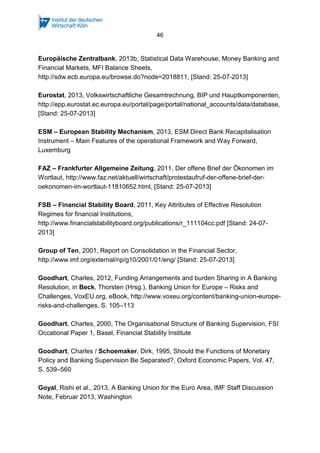 46
Europäische Zentralbank, 2013b, Statistical Data Warehouse, Money Banking and
Financial Markets, MFI Balance Sheets,
http://sdw.ecb.europa.eu/browse.do?node=2018811, [Stand: 25-07-2013]
Eurostat, 2013, Volkswirtschaftliche Gesamtrechnung, BIP und Hauptkomponenten,
http://epp.eurostat.ec.europa.eu/portal/page/portal/national_accounts/data/database,
[Stand: 25-07-2013]
ESM – European Stability Mechanism, 2013, ESM Direct Bank Recapitalisation
Instrument – Main Features of the operational Framework and Way Forward,
Luxemburg
FAZ – Frankfurter Allgemeine Zeitung, 2011, Der offene Brief der Ökonomen im
Wortlaut, http://www.faz.net/aktuell/wirtschaft/protestaufruf-der-offene-brief-der-
oekonomen-im-wortlaut-11810652.html, [Stand: 25-07-2013]
FSB – Financial Stability Board, 2011, Key Attributes of Effective Resolution
Regimes for financial Institutions,
http://www.financialstabilityboard.org/publications/r_111104cc.pdf [Stand: 24-07-
2013]
Group of Ten, 2001, Report on Consolidation in the Financial Sector,
http://www.imf.org/external/np/g10/2001/01/eng/ [Stand: 25-07-2013]
Goodhart, Charles, 2012, Funding Arrangements and burden Sharing in A Banking
Resolution, in Beck, Thorsten (Hrsg.), Banking Union for Europe – Risks and
Challenges, VoxEU.org, eBook, http://www.voxeu.org/content/banking-union-europe-
risks-and-challenges, S. 105–113
Goodhart, Charles, 2000, The Organisational Structure of Banking Supervision, FSI
Occational Paper 1, Basel, Financial Stability Institute
Goodhart, Charles / Schoemaker, Dirk, 1995, Should the Functions of Monetary
Policy and Banking Supervision Be Separated?, Oxford Economic Papers, Vol. 47,
S. 539–560
Goyal, Rishi et al., 2013, A Banking Union for the Euro Area, IMF Staff Discussion
Note, Februar 2013, Washington
 