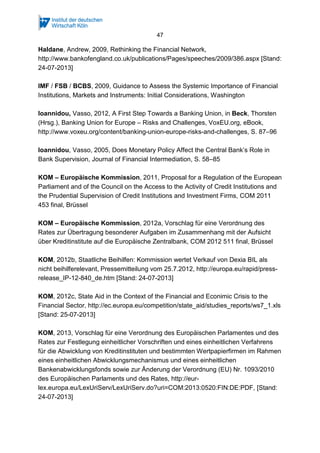 47
Haldane, Andrew, 2009, Rethinking the Financial Network,
http://www.bankofengland.co.uk/publications/Pages/speeches/2009/386.aspx [Stand:
24-07-2013]
IMF / FSB / BCBS, 2009, Guidance to Assess the Systemic Importance of Financial
Institutions, Markets and Instruments: Initial Considerations, Washington
Ioannidou, Vasso, 2012, A First Step Towards a Banking Union, in Beck, Thorsten
(Hrsg.), Banking Union for Europe – Risks and Challenges, VoxEU.org, eBook,
http://www.voxeu.org/content/banking-union-europe-risks-and-challenges, S. 87–96
Ioannidou, Vasso, 2005, Does Monetary Policy Affect the Central Bank’s Role in
Bank Supervision, Journal of Financial Intermediation, S. 58–85
KOM – Europäische Kommission, 2011, Proposal for a Regulation of the European
Parliament and of the Council on the Access to the Activity of Credit Institutions and
the Prudential Supervision of Credit Institutions and Investment Firms, COM 2011
453 final, Brüssel
KOM – Europäische Kommission, 2012a, Vorschlag für eine Verordnung des
Rates zur Übertragung besonderer Aufgaben im Zusammenhang mit der Aufsicht
über Kreditinstitute auf die Europäische Zentralbank, COM 2012 511 final, Brüssel
KOM, 2012b, Staatliche Beihilfen: Kommission wertet Verkauf von Dexia BIL als
nicht beihilferelevant, Pressemitteilung vom 25.7.2012, http://europa.eu/rapid/press-
release_IP-12-840_de.htm [Stand: 24-07-2013]
KOM, 2012c, State Aid in the Context of the Financial and Econimic Crisis to the
Financial Sector, http://ec.europa.eu/competition/state_aid/studies_reports/ws7_1.xls
[Stand: 25-07-2013]
KOM, 2013, Vorschlag für eine Verordnung des Europäischen Parlamentes und des
Rates zur Festlegung einheitlicher Vorschriften und eines einheitlichen Verfahrens
für die Abwicklung von Kreditinstituten und bestimmten Wertpapierfirmen im Rahmen
eines einheitlichen Abwicklungsmechanismus und eines einheitlichen
Bankenabwicklungsfonds sowie zur Änderung der Verordnung (EU) Nr. 1093/2010
des Europäischen Parlaments und des Rates, http://eur-
lex.europa.eu/LexUriServ/LexUriServ.do?uri=COM:2013:0520:FIN:DE:PDF, [Stand:
24-07-2013]
 