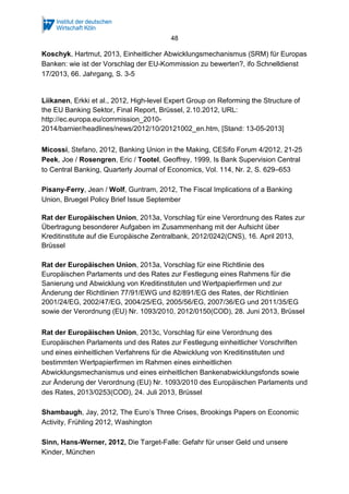 48
Koschyk, Hartmut, 2013, Einheitlicher Abwicklungsmechanismus (SRM) für Europas
Banken: wie ist der Vorschlag der EU-Kommission zu bewerten?, ifo Schnelldienst
17/2013, 66. Jahrgang, S. 3-5
Liikanen, Erkki et al., 2012, High-level Expert Group on Reforming the Structure of
the EU Banking Sektor, Final Report, Brüssel, 2.10.2012, URL:
http://ec.europa.eu/commission_2010-
2014/barnier/headlines/news/2012/10/20121002_en.htm, [Stand: 13-05-2013]
Micossi, Stefano, 2012, Banking Union in the Making, CESifo Forum 4/2012, 21-25
Peek, Joe / Rosengren, Eric / Tootel, Geoffrey, 1999, Is Bank Supervision Central
to Central Banking, Quarterly Journal of Economics, Vol. 114, Nr. 2, S. 629–653
Pisany-Ferry, Jean / Wolf, Guntram, 2012, The Fiscal Implications of a Banking
Union, Bruegel Policy Brief Issue September
Rat der Europäischen Union, 2013a, Vorschlag für eine Verordnung des Rates zur
Übertragung besonderer Aufgaben im Zusammenhang mit der Aufsicht über
Kreditinstitute auf die Europäische Zentralbank, 2012/0242(CNS), 16. April 2013,
Brüssel
Rat der Europäischen Union, 2013a, Vorschlag für eine Richtlinie des
Europäischen Parlaments und des Rates zur Festlegung eines Rahmens für die
Sanierung und Abwicklung von Kreditinstituten und Wertpapierfirmen und zur
Änderung der Richtlinien 77/91/EWG und 82/891/EG des Rates, der Richtlinien
2001/24/EG, 2002/47/EG, 2004/25/EG, 2005/56/EG, 2007/36/EG und 2011/35/EG
sowie der Verordnung (EU) Nr. 1093/2010, 2012/0150(COD), 28. Juni 2013, Brüssel
Rat der Europäischen Union, 2013c, Vorschlag für eine Verordnung des
Europäischen Parlaments und des Rates zur Festlegung einheitlicher Vorschriften
und eines einheitlichen Verfahrens für die Abwicklung von Kreditinstituten und
bestimmten Wertpapierfirmen im Rahmen eines einheitlichen
Abwicklungsmechanismus und eines einheitlichen Bankenabwicklungsfonds sowie
zur Änderung der Verordnung (EU) Nr. 1093/2010 des Europäischen Parlaments und
des Rates, 2013/0253(COD), 24. Juli 2013, Brüssel
Shambaugh, Jay, 2012, The Euro’s Three Crises, Brookings Papers on Economic
Activity, Frühling 2012, Washington
Sinn, Hans-Werner, 2012, Die Target-Falle: Gefahr für unser Geld und unsere
Kinder, München
 