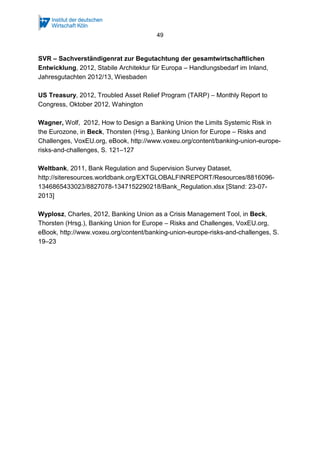 49
SVR – Sachverständigenrat zur Begutachtung der gesamtwirtschaftlichen
Entwicklung, 2012, Stabile Architektur für Europa – Handlungsbedarf im Inland,
Jahresgutachten 2012/13, Wiesbaden
US Treasury, 2012, Troubled Asset Relief Program (TARP) – Monthly Report to
Congress, Oktober 2012, Wahington
Wagner, Wolf, 2012, How to Design a Banking Union the Limits Systemic Risk in
the Eurozone, in Beck, Thorsten (Hrsg.), Banking Union for Europe – Risks and
Challenges, VoxEU.org, eBook, http://www.voxeu.org/content/banking-union-europe-
risks-and-challenges, S. 121–127
Weltbank, 2011, Bank Regulation and Supervision Survey Dataset,
http://siteresources.worldbank.org/EXTGLOBALFINREPORT/Resources/8816096-
1346865433023/8827078-1347152290218/Bank_Regulation.xlsx [Stand: 23-07-
2013]
Wyplosz, Charles, 2012, Banking Union as a Crisis Management Tool, in Beck,
Thorsten (Hrsg.), Banking Union for Europe – Risks and Challenges, VoxEU.org,
eBook, http://www.voxeu.org/content/banking-union-europe-risks-and-challenges, S.
19–23
 