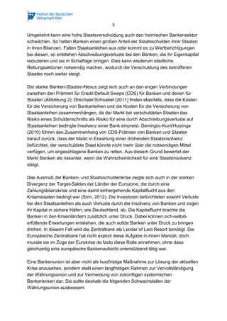 5
Umgekehrt kann eine hohe Staatsverschuldung auch den heimischen Bankensektor
schwächen. So halten Banken einen großen Anteil der Staatsschulden ihrer Staaten
in ihren Bilanzen. Fallen Staatsanleihen aus oder kommt es zu Wertberichtigungen
bei diesen, so entstehen Abschreibungsverluste bei den Banken, die ihr Eigenkapital
reduzieren und sie in Schieflage bringen. Dies kann wiederum staatliche
Rettungsaktionen notwendig machen, wodurch die Verschuldung des betroffenen
Staates noch weiter steigt.
Der starke Banken-Staaten-Nexus zeigt sich auch an den engen Verbindungen
zwischen den Prämien für Credit Default Swaps (CDS) für Banken und denen für
Staaten (Abbildung 2). Drechsler/Schnabel (2011) finden ebenfalls, dass die Kosten
für die Versicherung von Bankanleihen und die Kosten für die Versicherung von
Staatsanleihen zusammenhängen, da der Markt bei verschuldeten Staaten das
Risiko eines Schuldenschnitts als Risiko für eine durch Abschreibungsverluste auf
Staatsanleihen bedingte Insolvenz einer Bank einpreist. Demirgüc-Kunt/Huizinga
(2010) führen den Zusammenhang von CDS-Prämien von Banken und Staaten
darauf zurück, dass der Markt in Erwartung einer drohenden Staatsinsolvenz
befürchtet, der verschuldete Staat könnte nicht mehr über die notwendigen Mittel
verfügen, um angeschlagene Banken zu retten. Aus diesem Grund bewertet der
Markt Banken als riskanter, wenn die Wahrscheinlichkeit für eine Staatsinsolvenz
steigt.
Das Ausmaß der Banken- und Staatsschuldenkrise zeigte sich auch in der starken
Divergenz der Target-Salden der Länder der Eurozone, die durch eine
Zahlungsbilanzkrise und eine damit einhergehende Kapitalflucht aus den
Krisenstaaten bedingt war (Sinn, 2012). Die Investoren befürchteten sowohl Verluste
bei den Staatsanleihen als auch Verluste durch die Insolvenz von Banken und zogen
ihr Kapital in sichere Häfen, wie Deutschland, ab. Die Kapitalflucht brachte die
Banken in den Krisenländern zusätzlich unter Druck. Dabei können sich-selbst-
erfüllende Erwartungen entstehen, die auch solide Banken unter Druck zu bringen
drohen. In diesem Fall wird die Zentralbank als Lender of Last Resort benötigt. Die
Europäische Zentralbank hat nicht explizit diese Aufgabe in ihrem Mandat, doch
musste sie im Zuge der Eurokrise de facto diese Rolle annehmen, ohne dass
gleichzeitig eine europäische Bankenaufsicht unterstützend tätig war.
Eine Bankenunion ist aber nicht als kurzfristige Maßnahme zur Lösung der aktuellen
Krise anzusehen, sondern stellt einen langfristigen Rahmen zur Vervollständigung
der Währungsunion und zur Vermeidung von zukünftigen systemischen
Bankenkrisen dar. Sie sollte deshalb die folgenden Schwachstellen der
Währungsunion ausbessern:
 