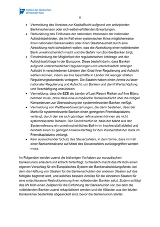 6
• Vermeidung des Anreizes zur Kapitalflucht aufgrund von antizipierten
Bankinsolvenzen oder sich-selbst-erfüllenden Erwartungen.
• Reduzierung des Einflusses der nationalen Interessen der nationalen
Aufsichtsbehörden, die im Fall einer systemischen Krise möglicherweise
ihren nationalen Bankensektor oder ihren Staatshaushalt durch eine
Abwicklung nicht schwächen wollen, was die Abwicklung einer notleidenden
Bank unwahrscheinlich macht und die Gefahr von Zombie-Banken birgt.
• Einschränkung der Möglichkeit der regulatorischen Arbitrage und der
Aufsichtsarbitrage in der Eurozone. Diese besteht darin, dass Banken
aufgrund unterschiedlicher Regulierungen und unterschiedlich strenger
Aufsicht in verschiedenen Ländern den Grad ihrer Regulierung und Aufsicht
wählen können, indem sie ihre Geschäfte in Länder mit weniger strikten
Regulierungsstandards verlagern. Die Staaten haben einen Anreiz zu laxer
nationaler Regulierung und Aufsicht, um Banken und damit Wertschöpfung
und Beschäftigung anzulocken.
• Vermeidung, dass die EZB als Lender of Last Resort Risiken auf ihre Bilanz
nehmen muss, ohne dass eine europäische Bankenaufsicht über die nötigen
Kompetenzen zur Überwachung der systemrelevanten Banken verfügt.
• Vermeidung von Wettbewerbsverzerrungen, die darin bestehen, dass der
Markt für systemrelevante Banken einen geringeren Fremdkapitalzins
verlangt, durch den sie sich günstiger refinanzieren können als nicht
systemrelevante Banken. Der Grund hierfür ist, dass der Markt aus der
Systemrelevanz ein unwahrscheinliches Bail-in im Insolvenzfall ableitet und
deshalb einen zu geringen Risikoaufschlag für den Insolvenzfall der Bank im
Fremdkapitalzins verlangt.
• Kein ausreichender Schutz des Steuerzahlers, in dem Sinne, dass im Fall
einer Bankeninsolvenz auf Mittel des Steuerzahlers zurückgegriffen werden
muss.
Im Folgenden werden zuerst die bisherigen Vorhaben zur europäischen
Bankenunion erläutert und kritisch hinterfragt. Schließlich macht das IW Köln einen
eigenen Vorschlag für ein Europäisches System der Bankenabwicklungsfonds, bei
dem die Haftung von Staaten für die Bankenschulden der anderen Staaten auf das
Nötigste begrenzt wird, und welches bessere Anreize für die einzelnen Staaten für
eine entschlossene Restrukturierung ihrer notleidenden Banken setzt. Zudem schlägt
das IW Köln einen Zeitplan für die Einführung der Bankenunion vor, bei dem die
notleidenden Banken zuerst rekapitalisiert werden und die Altlasten aus der letzten
Bankenkrise bestenfalls abgewickelt sind, bevor die Bankenunion startet.
 