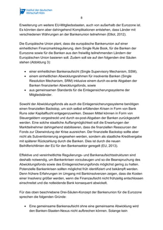 8
Erweiterung um weitere EU-Mitgliedsstaaten, auch von außerhalb der Eurozone ist.
Es könnten dann aber dahingehend Komplikationen entstehen, dass Länder mit
verschiedenen Währungen an der Bankenunion teilnehmen (Elliot, 2012).
Die Europäische Union plant, dass die europäische Bankenunion auf einer
einheitlichen Finanzmarktregulierung, dem Single Rule Book, für die Banken der
Eurozone sowie für die Banken aus den freiwillig teilnehmenden Ländern der
Europäischen Union basieren soll. Zudem soll sie auf den folgenden drei Säulen
stehen (Abbildung 3):
• einer einheitlichen Bankenaufsicht (Single Supervisory Mechanism, SSM),
• einem einheitlichen Abwicklungsrahmen für insolvente Banken (Single
Resolution Mechanism, SRM) inklusive einem durch ex-ante Abgaben der
Banken finanzierten Abwicklungsfonds, sowie
• aus gemeinsamen Standards für die Einlagensicherungssysteme der
Mitgliedsländer.
Sowohl der Abwicklungsfonds als auch die Einlagensicherungssysteme benötigen
einen finanziellen Backstop, um sich selbst erfüllenden Krisen in Form von Bank
Runs oder Kapitalflucht entgegenzuwirken. Dessen Mittel können in Form von
Steuergeldern vorgestreckt und durch ex-post-Abgaben der Banken zurückgezahlt
werden. Eine solche staatliche Auffangmöglichkeit soll die Erwartungen der
Marktteilnehmer dahingehend stabilisieren, dass die finanziellen Ressourcen der
Fonds zur Überwindung der Krise ausreichen. Der finanzielle Backstop sollte aber
nicht als Subventionierung angesehen werden, sondern als staatliche Kreditvergabe
mit späterer Rückzahlung durch die Banken. Dies ist durch die neuen
Beihilferichtlinien der EU für den Bankensektor geregelt (EU, 2013).
Effektive und vereinheitlichte Regulierungs- und Bankenaufsichtsstrukturen sind
deshalb notwendig, um Bankenkrisen vorzubeugen und so die Beanspruchung des
Abwicklungsfonds sowie des Einlagensicherungsfonds möglichst gering zu halten.
Potenzielle Bankenkrisen sollten möglichst früh identifiziert und bekämpft werden.
Denn frühere Erfahrungen im Umgang mit Bankinsolvenzen zeigen, dass die Kosten
einer Insolvenz größer werden, wenn die Finanzaufsicht nicht frühzeitig entschlossen
einschreitet und die notleidende Bank konsequent abwickelt.
Für das oben beschriebene Drei-Säulen-Konzept der Bankenunion für die Eurozone
sprechen die folgenden Gründe:
• Eine gemeinsame Bankenaufsicht ohne eine gemeinsame Abwicklung wird
den Banken-Staaten-Nexus nicht aufbrechen können. Solange kein
 