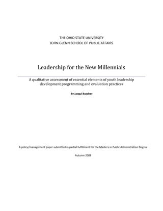 THE OHIO STATE UNIVERSITY
                         JOHN GLENN SCHOOL OF PUBLIC AFFAIRS




               Leadership for the New Millennials
        A qualitative assessment of essential elements of youth leadership
               development programming and evaluation practices

                                          By Jacqui Buschor




A policy/management paper submitted in partial fulfillment for the Masters in Public Administration Degree

                                              Autumn 2008
 