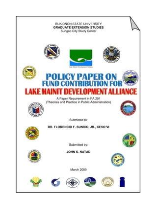 BUKIDNON STATE UNIVERSITY
     GRADUATE EXTENSION STUDIES
         Surigao City Study Center




                 Lake Mainit Development Alliance




       A Paper Requirement in PA 201
(Theories and Practice in Public Administration)




                 Submitted to:

 DR. FLORENCIO F. SUNICO, JR., CESO VI




                 Submitted by:

               JOHN S. NATAD




                  March 2009
 