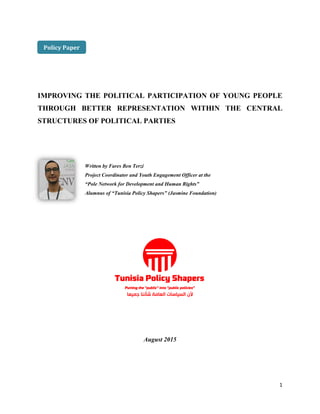 1
IMPROVING THE POLITICAL PARTICIPATION OF YOUNG PEOPLE
THROUGH BETTER REPRESENTATION WITHIN THE CENTRAL
STRUCTURES OF POLITICAL PARTIES
August 2015
Policy Paper
Written by Fares Ben Terzi
Project Coordinator and Youth Engagement Officer at the
“Pole Network for Development and Human Rights”
Alumnus of “Tunisia Policy Shapers” (Jasmine Foundation)
 