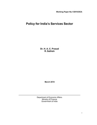 Working Paper No.1/2010-DEA




       Policy for India’s Services Sector




                      Dr. H. A. C. Prasad
                          R. Sathish




                           March 2010




______________________________________________________________
                  Department of Economic Affairs
                       Ministry of Finance
                       Government of India




                                                                   i
 