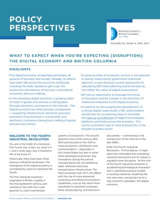POLICY
PERSPECTIVES
VOLUME 24, ISSUE 4, NOV 2017
•The digital economy increasingly permeates all
aspects of business and society. Already, its effects
have been felt across the economic landscape,
including the skills needed to get a job, the
production and delivery of services, and political
and policy decision-making.
•In the emerging digital economy, a growing share
of trade in goods and services is taking place
through electronic commerce on the Internet. The
digital economy has three primary components
— supporting infrastructure, electronic business
processes (how business is conducted), and
electronic commerce transactions (selling of goods
and services online).
WELCOME TO THE FOURTH
INDUSTRIAL REVOLUTION
You are in the midst of a revolution.
The Fourth one, in fact. So, what is it
— and in what ways may it transform
life as we know it?
Historically, there have been three
previous industrial revolutions. The
emergence of the digital economy is
considered by some to represent the
fourth.
The first industrial revolution
originated in Britain, roughly in
the mid-eighteenth century, and
centred on the shift from rural-
agrarian to urban-mechanized
systems of production. The second
spanned most of the century after
1870 and focused on the shift to
mass production, distribution and
communication — especially in
the United States but also in some
other developed economies. Key
innovations during this period
included electricity, the telephone,
radio, television and mass
transportation infrastructure. The
third revolution took off in the 1960’s
with the rise of more advanced
computing and telecommunications
capabilities, such as the switch from
mainframe to personal computers,
faxes, photocopying, and electronic
•A growing share of economic activity is unmeasured
or poorly measured by government statistical
agencies, in part because current approaches to
calculating GDP and collecting statistical data do
not reflect the value of digital consumption.
•BC has an opportunity to leverage the forces
of disruption and be a leader in the transition of
traditional industries to the digital economy.
•In addition to encouraging the development of
a strong digital supercluster in BC, policymakers
should also be considering steps to stimulate
the take-up and diffusion of digital technologies,
platforms and tools across the economy. This
can be a powerful way to raise productivity in the
broader business sector.
WHAT TO EXPECT WHEN YOU'RE EXPECTING [DISRUPTION]:
THE DIGITAL ECONOMY AND BRITISH COLUMBIA
HIGHLIGHTS
Where Leaders Meet to Unlock BC’s Full Potential | www.bcbc.com
documents — culminating in the
introduction of the Internet in the
late 1990s.
Enter the Fourth Industrial
Revolution. At first glance, it might
seem less noticeable than preceding
industrial revolutions but its impact is
arguably more disruptive. At the root
of the fourth industrial revolution is
accelerating technological innovation
that is upending business models
in existing industries, breathing life
into new ones, and giving rise to a
new economic paradigm: the digital
economy.
 