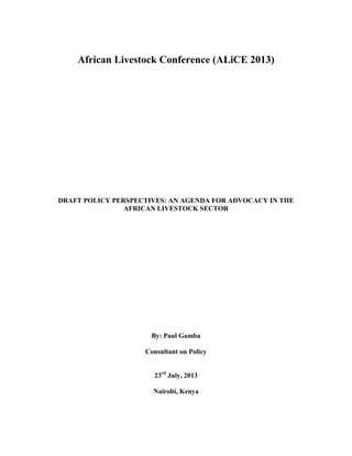African Livestock Conference (ALiCE 2013)
DRAFT POLICY PERSPECTIVES: AN AGENDA FOR ADVOCACY IN THE
AFRICAN LIVESTOCK SECTOR
By: Paul Gamba
Consultant on Policy
23rd
July, 2013
Nairobi, Kenya
 