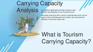 Carrying Capacity
Analysis Is a radical approach gaining currency over
the last two decades or so in tourism and
recreation planning with a view to methodically work out the
upper limits of development and visitor use and optimum
utilization of tourism resources.
What is Tourism
Carrying Capacity?
 