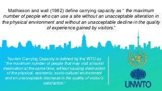 Mathieson and wall (1982) define carrying capacity as “ the maximum
number of people who can use a site without an unacceptable alteration in
the physical environment and without an unacceptable decline in the quality
of experience gained by visitors.”
Tourism Carrying Capacity is defined by the WTO as
“the maximum number of people that may visit a tourist
destination at the same time, without causing destruction
of the physical, economic, socio-cultural environment
and an unacceptable decrease in the quality of visitor’s
satisfaction.”
 