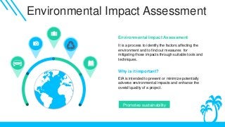 Environmental Impact Assessment
It is a process to identify the factors affecting the
environment and to find out measures for
mitigating those impacts through suitable tools and
techniques.
Environmental Impact Assessment
.
Why is it important?
Promotes sustainability
EIA is intended to prevent or minimize potentially
adverse environmental impacts and enhance the
overall quality of a project.
 
