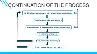 CONTINUATION OF THE PROCESS
Modifications to proposal to minimize environmental effects.
Project physical planning & design.
Implementation of environmental protection measures.
Project implementation
Environmental monitoring
Project monitoring and evaluation.
 