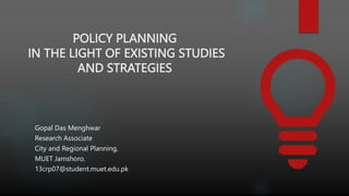 POLICY PLANNING
IN THE LIGHT OF EXISTING STUDIES
AND STRATEGIES
Gopal Das Menghwar
Research Associate
City and Regional Planning,
MUET Jamshoro.
13crp07@student.muet.edu.pk
 