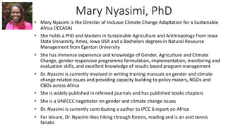 Mary Nyasimi, PhD
§ Mary Nyasimi is the Director of Inclusve Climate Change Adaptation for a Sustainable
Africa (ICCASA)
§ She holds a PhD and Masters in Sustainable Agriculture and Anthropology from Iowa
State University, Ames, Iowa USA and a Bachelors degrees in Natural Resource
Management from Egerton University
§ She has immense experience and knowledge of Gender, Agriculture and Climate
Change, gender responsive programme formulation, implementation, monitoring and
evaluation skills, and excellent knowledge of results based program management
§ Dr. Nyasimi is currently involved in writing training manuals on gender and climate
change related issues and providing capacity building to policy makers, NGOs and
CBOs across Africa
§ She is widely published in refereed journals and has published books chapters
§ She is a UNFCCC negotiator on gender and climate change issues
§ Dr. Nyasimi is currently contributing a author to IPCC 6 report on Africa
§ For leisure, Dr. Nyasimi likes hiking through forests, reading and is an avid tennis
fanatic
 