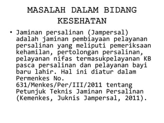 MASALAH DALAM BIDANG KESEHATAN 
•Jaminan persalinan (Jampersal) adalah jaminan pembiayaan pelayanan persalinan yang meliputi pemeriksaan kehamilan, pertolongan persalinan, pelayanan nifas termasukpelayanan KB pasca persalinan dan pelayanan bayi baru lahir. Hal ini diatur dalam Permenkes No. 631/Menkes/Per/III/2011 tentang Petunjuk Teknis Jaminan Persalinan (Kemenkes, Juknis Jampersal, 2011).  