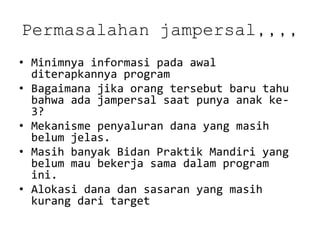 Permasalahanjampersal,,,, 
•Minimnya informasi pada awal diterapkannya program 
•Bagaimana jika orang tersebut baru tahu bahwa ada jampersal saat punya anak ke- 3? 
•Mekanisme penyaluran dana yang masih belum jelas. 
•Masih banyak Bidan Praktik Mandiri yang belum mau bekerja sama dalam program ini. 
•Alokasi dana dan sasaran yang masih kurang dari target  