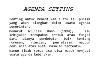 AGENDASETTING 
Pentinguntukmenentukansuatuisupublikyangakandiangkatdalamsuatuagendapemerintah. 
MenurutWilliamDunn(1990),isukebijakanmerupakanprodukataufungsidariadanyaperdebatanbaiktentangrumusan,rincian,penjelasanmaupunpenilaianatassuatumasalahtertentu. 
Namuntidaksemuaisubisamasukmenjadisuatuagendakebijakan.  