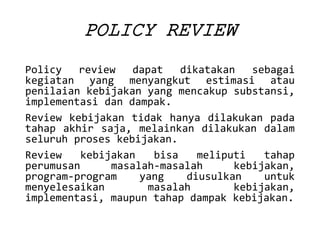 POLICYREVIEW 
Policyreviewdapatdikatakansebagaikegiatanyangmenyangkutestimasiataupenilaiankebijakanyangmencakupsubstansi, implementasidandampak. 
Reviewkebijakantidakhanyadilakukanpadatahapakhirsaja,melainkandilakukandalamseluruhproseskebijakan. 
Reviewkebijakanbisameliputitahapperumusanmasalah-masalahkebijakan, program-programyangdiusulkanuntukmenyelesaikanmasalahkebijakan, implementasi,maupuntahapdampakkebijakan.  