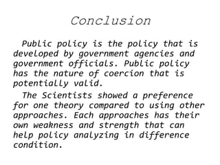 Conclusion 
Public policy is the policy that is developed by government agencies and government officials. Public policy has the nature of coercion that is potentially valid. 
The Scientists showed a preference for one theory compared to using other approaches. Each approaches has their own weakness and strength that can help policy analyzing in difference condition.  