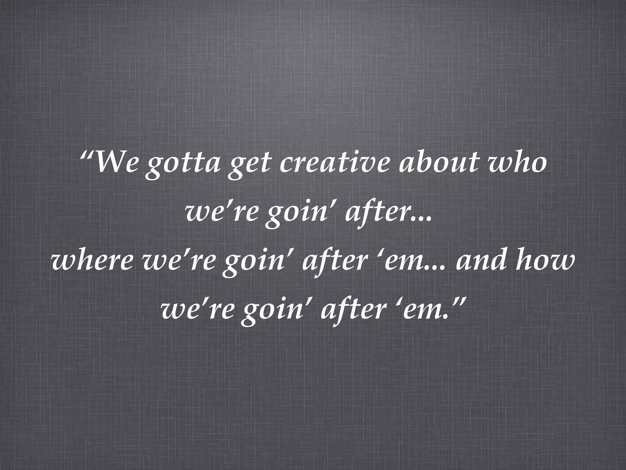 “ We gotta get creative about who we’re goin’ after... where we’re goin’ after ‘em... and how we’re goin’ after ‘em.”