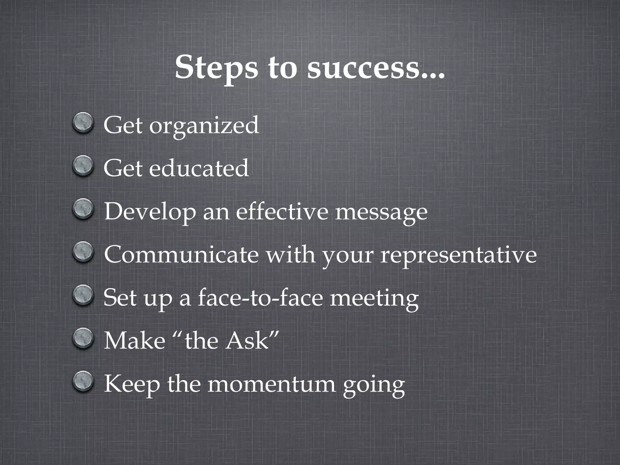 Steps to success... Get organized Get educated Develop an effective message Communicate with your representative Set up a face-to-face meeting Make “the Ask” Keep the momentum going