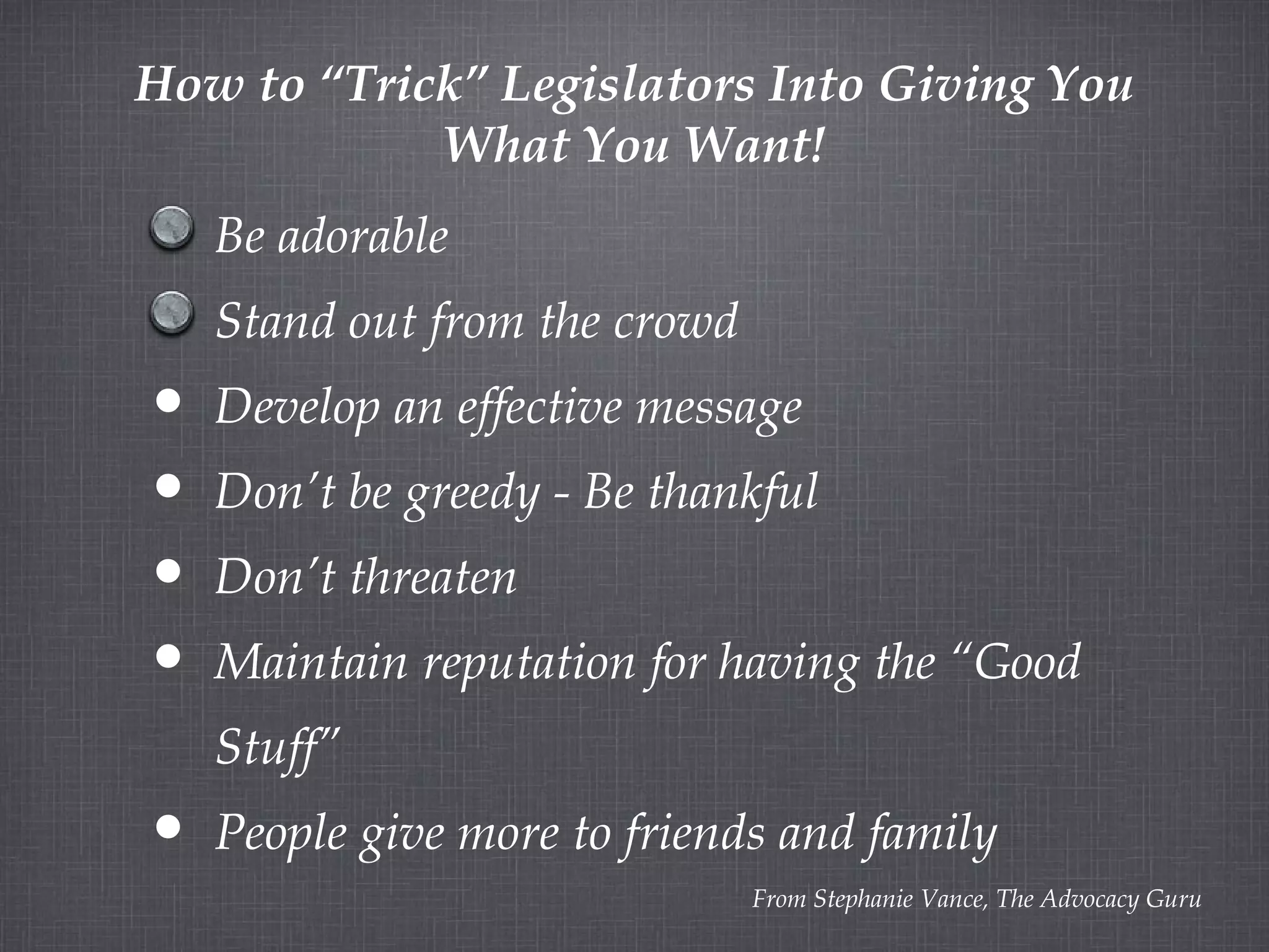How to “Trick” Legislators Into Giving You What You Want! From Stephanie Vance, The Advocacy Guru Be adorable Stand out from the crowd Develop an effective message Don’t be greedy - Be thankful Don’t threaten Maintain reputation for having the “Good Stuff” People give more to friends and family