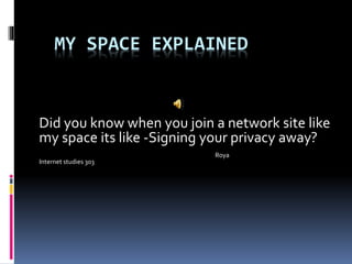 MY SPACE EXPLAINED
Did you know when you join a network site like
my space its like -Signing your privacy away?
Roya
Internet studies 303
 