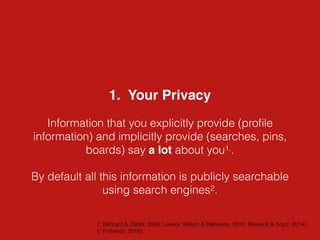1. Your Privacy
Information that you explicitly provide (proﬁle
information) and implicitly provide (searches, pins,
boards) say a lot about you1..
By default all this information is publicly searchable
using search engines2.
(1 Barbaro & Zetter, 2006; Leaver, Wilson & Balnaves, 2012; Marwick & boyd, 2014).
(2 Pinterest, 2016)
 