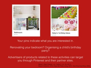 Your pins indicate what you are interested in.
Renovating your bedroom? Organising a child’s birthday
party?
Advertisers of products related to these activities can target
you through Pinterest and their partner sites.
Board 1 (Byrd Design, n.d.; Holtum, n.d; Pe, 2011)
Board 2 (Amorim, 2012; Style Me Pretty Living, 2012 ; One Charming Party, 2009)
 