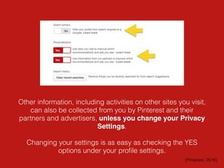 Other information, including activities on other sites you visit,
can also be collected from you by Pinterest and their
partners and advertisers, unless you change your Privacy
Settings.
Changing your settings is as easy as checking the YES
options under your proﬁle settings.
(Pinterest, 2016)
 