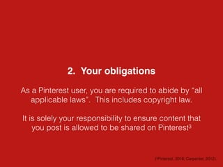 2. Your obligations
As a Pinterest user, you are required to abide by “all
applicable laws”. This includes copyright law.
It is solely your responsibility to ensure content that
you post is allowed to be shared on Pinterest3
(3Pinterest, 2016; Carpenter, 2012).
 