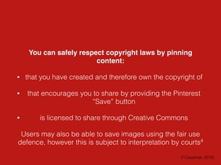 You can safely respect copyright laws by pinning
content:
• that you have created and therefore own the copyright of
• that encourages you to share by providing the Pinterest
“Save” button
• is licensed to share through Creative Commons
Users may also be able to save images using the fair use
defence, however this is subject to interpretation by courts4
(4 Carpenter, 2012)
 