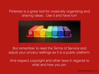 Pinterest is a great tool for creatively organising and
sharing ideas. Use it and have fun!
But remember to read the Terms of Service and
adjust your privacy settings as it is a public platform.
And respect copyright and other laws in regards to
what and how you pin.
(MKHMarketing, 2011)
 