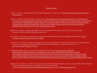 References
Amorim, P. (2012). Soﬁa’s garden birthday party [Photography]. Retrieved from http://projectnursery.com/projects/soﬁas-
birthday-party/
Agostini, D. (2007). You! [Photograph]. Retrieved from https://www.ﬂickr.com/photos/dhammza/577671123/in/photolist-
T3HuX-4coLvb-actnYN-6ibibz-oSGKqH-eaJscz-ofdZ1W-edSurM-7X7QcT-6qkGEf-nTrHFv-aijgLb-nERoeB-515CdA-5HZuF7-
q1uaho-fDrmYu-7wSDng-8WPKJK-7gEiFJ-dCMc77-KLesD-8giPNk-996uth-8uGc3M-cs1ApL-p3jH3b-c2Sqd3-hU8wSk-
rsLnMB-pYFWrb-qGtdX3-ocV2c9-bZ8qg1-qCenVu-qU1J8L-qRdAYH-rs5i9w-59mwtW-4vvzoB-atJsNM-5ncBbN-
an7Q4V-8eS7er-t5AoqV-82HQhB-b1LJun-nawXQg-byYuup-9XpPK
Barbaro, M., & Zeller, T. (2006, August 9th). A Face Is Exposed for AOL Searcher No. 4417749. New York Times. 
Available: http://w2.eff.org/Privacy/AOL/exhibit_d.pdf
Byrd Design. (n.d.) White lacquered bath vanity with blue mosaic Moroccan tiles [Photograph]. Retrieved from https://
www.decorpad.com/photo.htm?photoId=136024
Carpenter, C, C. (2012). Copyright infringement and the second generation of social media websites: Why Pinterest users
should be protected from copyright infringement by the fair use defence. Journal of Internet Law 16, 7.
http://dx.doi.org/10.2139/ssrn.2131483
CollegeDegrees360. (2012). Confused [Photograph]. Retrieved from https://www.ﬂickr.com/photos/
83633410@N07/7658298768/in/photolist-cEJMpW-7CGJFm-9RNfho-8NsoM4-bHqWmZ-6SfTnP-oRXw2q-
iNnC16-6SxrbU-99uE4u-ajqkJ2-ribncx-66FZwx-8ZCLTd-aWPt6r-oFpJpp-5KVuV8-p7pEpq-9kTmcG-8eCxbw-6znZE-
qdbaTY-9BRqtf-a3QVMq-riT81c-qqkfu9-eJATqW-5j5jv9-cmYfkU-HPqrV-76x4Rv-eVHE2n-4MThZn-8qNBEC-oQ2GVa-
bcFweZ-fcm8HL-9C6YQc-8z2CNf-5yv4uE-aBrBr1-bpwUiG-8jYEj9-sgtzqg-9stwTg-eezLAe-6kCtAm-398sRb-9Cfehp-74H4RV
Goettke, R., & Christiana, J. (2007). Privacy and Online Social Networking Websites. Computer Science 199r: Special Topics in
Computer Science Computation and Society: Privacy and Technology. 
Available: http://citeseerx.ist.psu.edu/viewdoc/download?doi=10.1.1.92.1380&rep=rep1&type=pdf
 