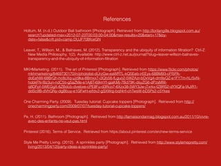 References
Holtum, M. (n.d.) Outdoor Bali bathroom [Photograph]. Retrieved from http://lorilangille.blogspot.com.au/
search?updated-max=2012-07-23T00:03:00-04:00&max-results=20&start=17&by-
date=false&crlt.pid=camp.DUJF70BfceGN
Leaver, T., Willson, M., & Balnaves, M. (2012). Transparency and the ubiquity of information ﬁltration? Ctrl-Z:
New Media Philosophy, 1(2). Available: http://www.ctrl-z.net.au/journal/?slug=leaver-willson-balnaves-
transparency-and-the-ubiquity-of-information-ﬁltration
MKHMarketing. (2011). The art of Pinterest [Photograph]. Retrieved from https://www.ﬂickr.com/photos/
mkhmarketing/8469730170/in/photolist-dUrzGw-eaWRTL-kQ5Eeb-irEEys-68BM93-cFf5PA-
doEeNW-68BrQh-hc8cXq-jJz9ka-8Bmxx7-i3Qb58-fLguo2-5WZAzr-bDxVg4-dm9yQZ-e1FY7m-hLr5vN-
hobkFN-f8z3un-ndC5ti-g5aZMe-e1Aj6T-69imYf-gjaKMj-7Bd79K-dsyZG6-dPzsMW-
q8DFpf-5WEGgX-6ZBdcb-dvebxe-cPE8Fu-d3Rco7-6Xzx38-5WY3Jw-jTxrkx-fZ8RS2-dYXQFa-fAJiR1-
ddSc9B-dVhQNy-dgBbuy-e1GFwH-eifdv2-gSXWqj-bqf4nf-chTwsW-bD5Ps2-c5Ykes
One Charming Party. (2009). Tuesday tutorial: Cupcake toppers [Photograph]. Retrieved from http://
onecharmingparty.com/2009/07/07/tuesday-tutorial-cupcake-toppers/
Pe, H. (2011). Bathroom [Photograph]. Retrieved from http://lamaisondannag.blogspot.com.au/2011/10/vivre-
avec-des-enfants-ne-veut-pas.html
Pinterest (2016). Terms of Service. Retrieved from https://about.pinterest.com/en/new-terms-service
Style Me Pretty Living. (2012). A sprinkles party [Photograph]. Retrieved from http://www.stylemepretty.com/
living/2013/04/12/party-ideas-a-sprinkles-party/
 