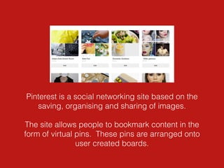 Pinterest is a social networking site based on the
saving, organising and sharing of images.
The site allows people to bookmark content in the
form of virtual pins. These pins are arranged onto
user created boards.
 