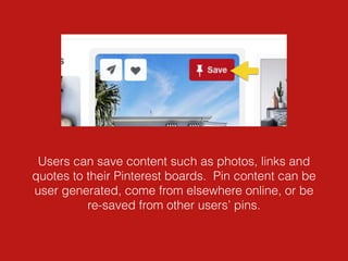 Users can save content such as photos, links and
quotes to their Pinterest boards. Pin content can be
user generated, come from elsewhere online, or be
re-saved from other users’ pins.
 