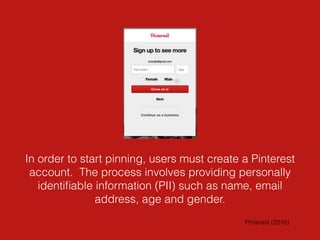 In order to start pinning, users must create a Pinterest
account. The process involves providing personally
identiﬁable information (PII) such as name, email
address, age and gender.
Pinterest (2016)
 