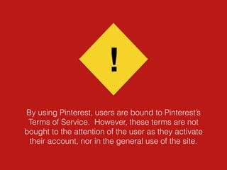 By using Pinterest, users are bound to Pinterest’s
Terms of Service. However, these terms are not
bought to the attention of the user as they activate
their account, nor in the general use of the site.
!
 