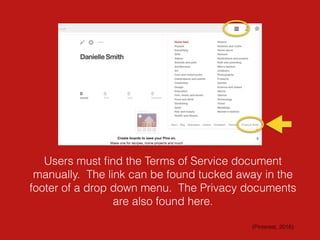 Users must ﬁnd the Terms of Service document
manually. The link can be found tucked away in the
footer of a drop down menu. The Privacy documents
are also found here.
(Pinterest, 2016)
 