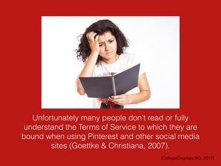 Unfortunately many people don’t read or fully
understand the Terms of Service to which they are
bound when using Pinterest and other social media
sites (Goettke & Christiana, 2007).
(CollegeDegrees360, 2012)
 