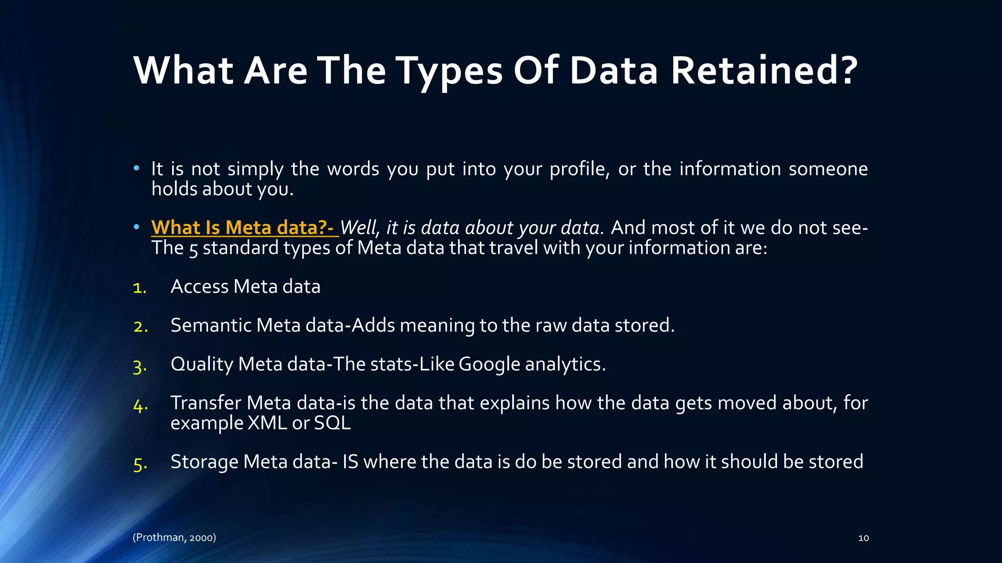 What Are The Types Of Data Retained?
• It is not simply the words you put into your profile, or the information someone
holds about you.
• What Is Meta data?- Well, it is data about your data. And most of it we do not see-
The 5 standard types of Meta data that travel with your information are:
1. Access Meta data
2. Semantic Meta data-Adds meaning to the raw data stored.
3. Quality Meta data-The stats-LikeGoogle analytics.
4. Transfer Meta data-is the data that explains how the data gets moved about, for
example XML or SQL
5. Storage Meta data- IS where the data is do be stored and how it should be stored
(Prothman, 2000) 10
 