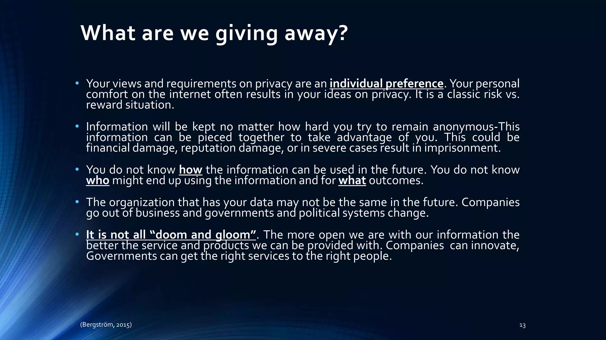 What are we giving away?
• Your views and requirements on privacy are an individual preference. Your personal
comfort on the internet often results in your ideas on privacy. It is a classic risk vs.
reward situation.
• Information will be kept no matter how hard you try to remain anonymous-This
information can be pieced together to take advantage of you. This could be
financial damage, reputation damage, or in severe cases result in imprisonment.
• You do not know how the information can be used in the future. You do not know
who might end up using the information and for what outcomes.
• The organization that has your data may not be the same in the future. Companies
go out of business and governments and political systems change.
• It is not all “doom and gloom”. The more open we are with our information the
better the service and products we can be provided with. Companies can innovate,
Governments can get the right services to the right people.
(Bergström, 2015) 13
 