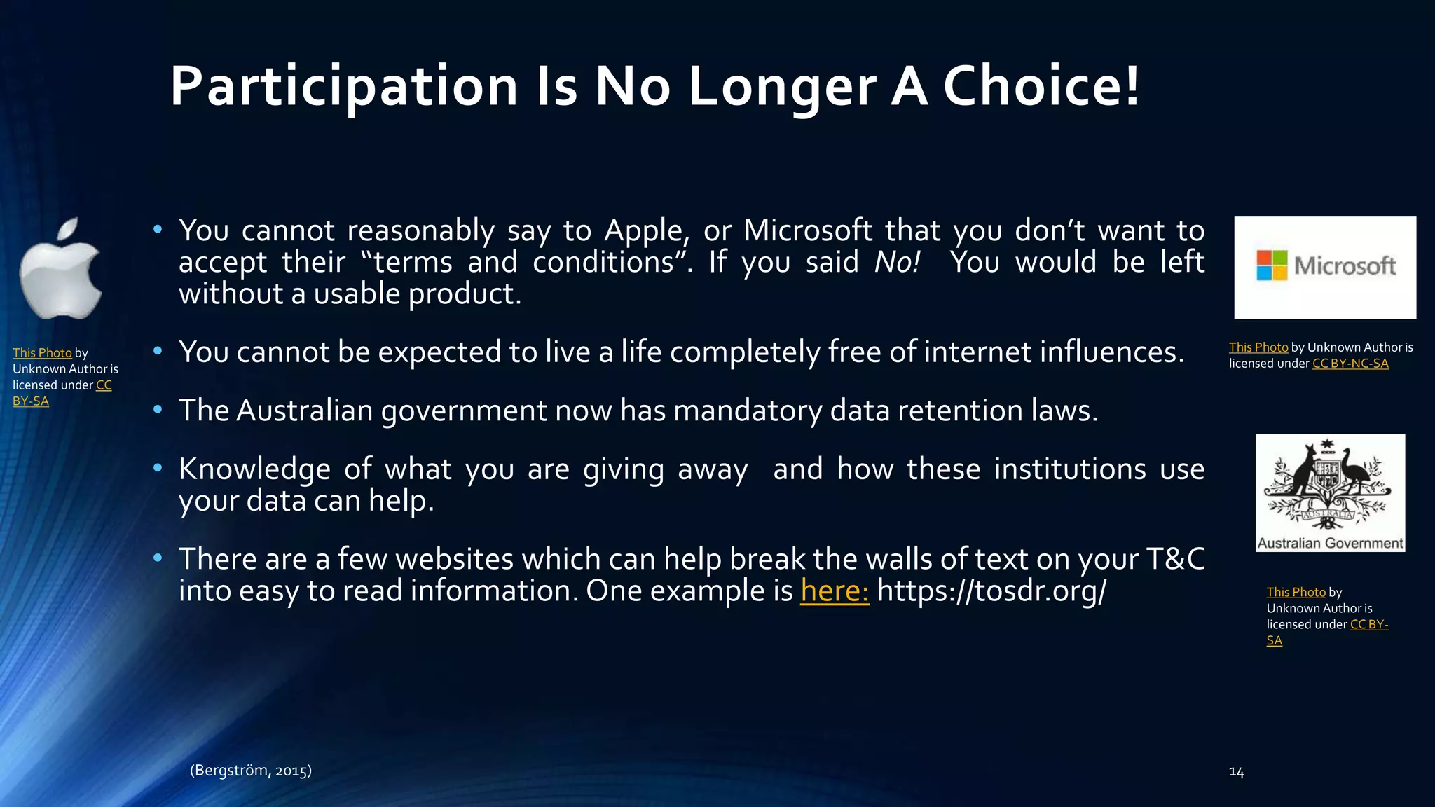 Participation Is No Longer A Choice!
• You cannot reasonably say to Apple, or Microsoft that you don’t want to
accept their “terms and conditions”. If you said No! You would be left
without a usable product.
• You cannot be expected to live a life completely free of internet influences.
• The Australian government now has mandatory data retention laws.
• Knowledge of what you are giving away and how these institutions use
your data can help.
• There are a few websites which can help break the walls of text on your T&C
into easy to read information. One example is here: https://tosdr.org/
(Bergström, 2015) 14
This Photo by
Unknown Author is
licensed under CC
BY-SA
This Photo by Unknown Author is
licensed under CC BY-NC-SA
This Photo by
Unknown Author is
licensed under CC BY-
SA
 