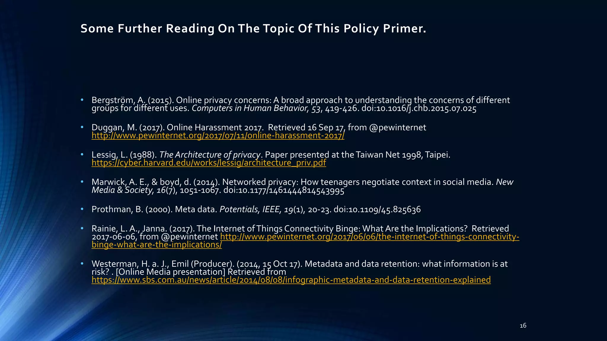 Some Further Reading On The Topic Of This Policy Primer.
• Bergström, A. (2015). Online privacy concerns: A broad approach to understanding the concerns of different
groups for different uses. Computers in Human Behavior, 53, 419-426. doi:10.1016/j.chb.2015.07.025
• Duggan, M. (2017). Online Harassment 2017. Retrieved 16 Sep 17, from @pewinternet
http://www.pewinternet.org/2017/07/11/online-harassment-2017/
• Lessig, L. (1988). The Architecture of privacy. Paper presented at theTaiwan Net 1998,Taipei.
https://cyber.harvard.edu/works/lessig/architecture_priv.pdf
• Marwick, A. E., & boyd, d. (2014). Networked privacy: How teenagers negotiate context in social media. New
Media & Society, 16(7), 1051-1067. doi:10.1177/1461444814543995
• Prothman, B. (2000). Meta data. Potentials, IEEE, 19(1), 20-23. doi:10.1109/45.825636
• Rainie, L. A., Janna. (2017).The Internet ofThings Connectivity Binge: What Are the Implications? Retrieved
2017-06-06, from @pewinternet http://www.pewinternet.org/2017/06/06/the-internet-of-things-connectivity-
binge-what-are-the-implications/
• Westerman, H. a. J., Emil (Producer). (2014, 15 Oct 17). Metadata and data retention: what information is at
risk? . [Online Media presentation] Retrieved from
https://www.sbs.com.au/news/article/2014/08/08/infographic-metadata-and-data-retention-explained
16
 