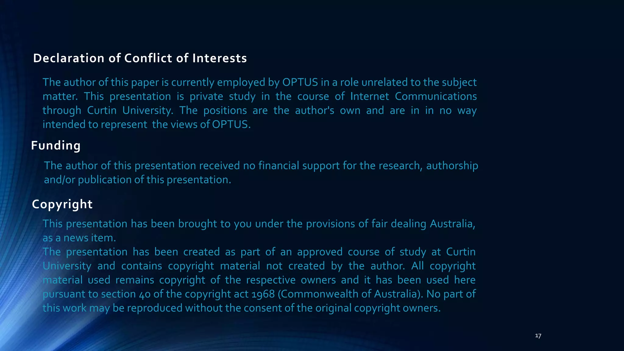 Declaration of Conflict of Interests
The author of this paper is currently employed by OPTUS in a role unrelated to the subject
matter. This presentation is private study in the course of Internet Communications
through Curtin University. The positions are the author's own and are in in no way
intended to represent the views of OPTUS.
17
Funding
The author of this presentation received no financial support for the research, authorship
and/or publication of this presentation.
Copyright
This presentation has been brought to you under the provisions of fair dealing Australia,
as a news item.
The presentation has been created as part of an approved course of study at Curtin
University and contains copyright material not created by the author. All copyright
material used remains copyright of the respective owners and it has been used here
pursuant to section 40 of the copyright act 1968 (Commonwealth of Australia). No part of
this work may be reproduced without the consent of the original copyright owners.
 