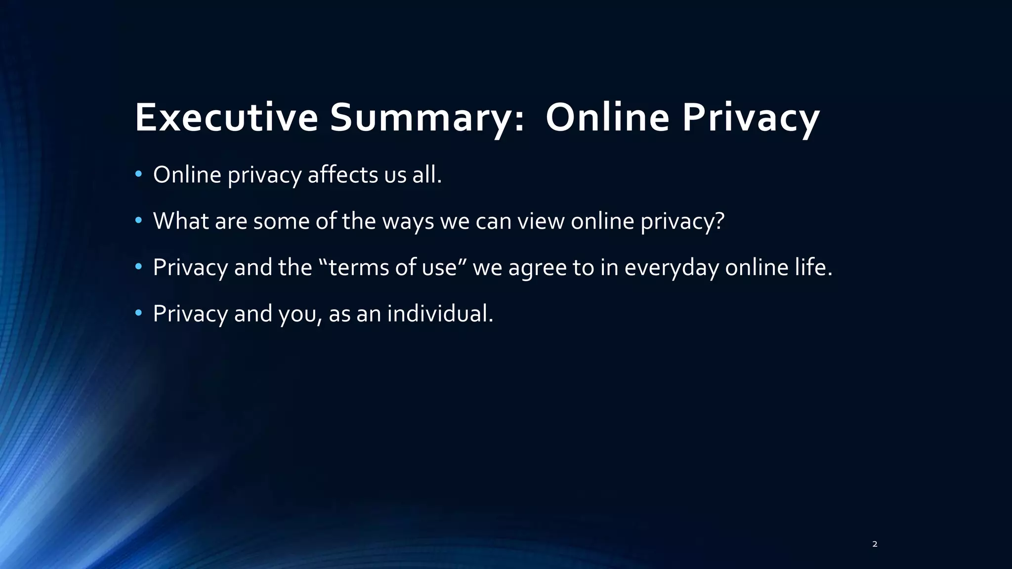 Executive Summary: Online Privacy
• Online privacy affects us all.
• What are some of the ways we can view online privacy?
• Privacy and the “terms of use” we agree to in everyday online life.
• Privacy and you, as an individual.
2
 
